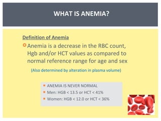 ANEMIA IS NEVER NORMAL Men: HGB < 13.5 or HCT < 41% Women: HGB < 12.0 or HCT < 36% WHAT IS ANEMIA? Definition of Anemia Anemia is a decrease in the RBC count, Hgb and/or HCT values as compared to normal reference range for age and sex (Also determined by alteration in plasma volume) 