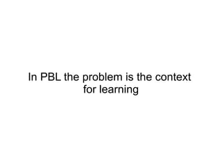In PBL the problem is the context  for learning 