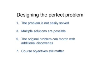 Designing the perfect problem The problem is not easily solved Multiple solutions are possible The original problem can morph with additional discoveries Course objectives still matter 