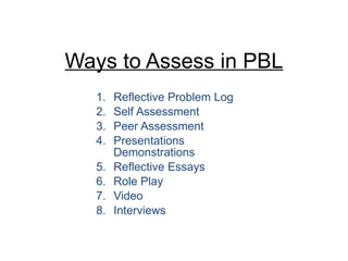 Ways to Assess in PBL Reflective Problem Log Self Assessment Peer Assessment Presentations Demonstrations Reflective Essays Role Play Video Interviews 