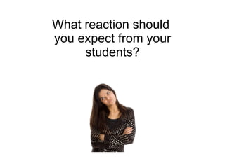 What reaction should  you expect from your students? 