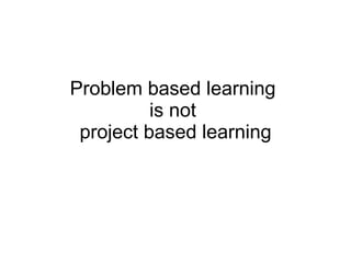 Problem based learning  is not  project based learning 