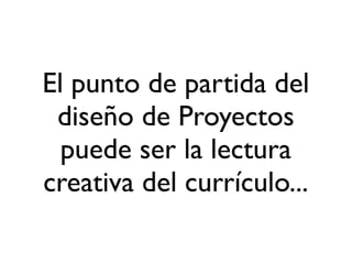 El punto de partida del
diseño de Proyectos
puede ser la lectura
creativa del currículo...
 