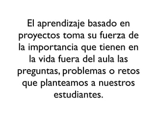 El aprendizaje basado en
proyectos toma su fuerza de
la importancia que tienen en
la vida fuera del aula las
preguntas, problemas o retos
que planteamos a nuestros
estudiantes.
 