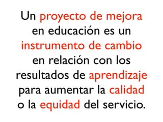 Un proyecto de mejora
en educación es un
instrumento de cambio
en relación con los
resultados de aprendizaje
para aumentar la calidad
o la equidad del servicio.
 