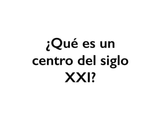 ¿Qué es un
centro del siglo
XXI?
 