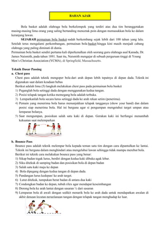 BAHAN AJAR
Bola basket adalah olahraga bola berkelompok yang terdiri atas dua tim beranggotakan
masing-masing lima orang yang saling bertanding mencetak poin dengan memasukkan bola ke dalam
keranjang lawan.
SEJARAH permainan bola basket sudah berkembang sejak lebih dari 100 tahun yang lalu.
Setelah terus mengalami perkembangan, permainan bola basket hingga kini masih menjadi cabang
olahraga yang paling diminati di dunia.
Permainan bola basket sendiri pertama kali diperkenalkan oleh seorang guru olahraga asal Kanada, Dr.
James Naismith, pada tahun 1891. Saat itu, Naismith mengajar di sebuah perguruan tinggi di Young
Men’s Christian Association (YCMA), di Springfield, Massachusetts.
Teknik Dasar Passing
a. Chest pass
Chest pass adalah teknik mengoper bola dari arah depan lebih tepatnya di depan dada. Teknik ini
digunakan saat dalam keadaan bebas
Berikut adalah lima (5) langkah melakukan chest pass pada permainan bola basket
1) Peganglah bola setinggi dada dengan menggunakan kedua tangan.
2) Posisi telapak tangan ketika memegang bola adalah terbuka.
3) Lemparkanlah bola secara lurus setinggi dada ke arah rekan setim (penerima).
4) Pemain yang menerima bola harus menunjukkan telapak tangganya (show your hand) dan dalam
posisi siap menerima bola. Hal ini berguna agar si pengumpan mengetahui target umpan atau
lemparan bolanya.
5) Saat mengumpan, posisikan salah satu kaki di depan. Gerakan kaki ini berfungsi menambah
kekuatan saat melemparkan
b. Bounce Pass
Bounce pass adalah teknik melempar bola kepada teman satu tim dengan cara dipantulkan ke lantai.
Teknik ini berguna dalam menghindari atau mengelabui lawan sehingga tidak mampu merebut bola.
Berikut ini teknik cara melakukan bounce pass yang benar:
1) Sikap badan tegak lurus, berdiri dengan kedua kaki dibuka agak lebar.
2) Siku ditekuk di samping badan dan posisikan bola di depan badan
3) Salah satu kaki maju ke depan
4) Bola dipegang dengan kedua tangan di depan dada.
5) Pandangan lurus kedepan/ ke arah target.
6) Lutut ditekuk, tumpukan berat badan di antara dua kaki
7) Condongkan badan ke depan, tubuh rilex agar mendapat keseimbangan
8) Dorong bola ke arah lantai dengan sasaran ¼ dari sasaran
9) Lemparan bola di awali dengan sedikit menarik bola ke arah dada untuk mendapatkan awalan di
akhir dengan lecutan pergelangan tangan dengan telapak tangan menghadap ke luar.
 