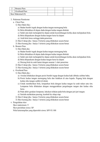 2 Bounce Pass
3 Overhead Pass
Skor Maksimal (9)
3. Pedoman Penskoran
a. Chest Pass
1) Skor Baik Jika :
a) Badan berdiri tegak dengan kedua tangan memegang bola
b) Bola diletakkan di depan dada dengan kedua tangan ditekuk
c) Salah satu kaki melangkah ke depan untuk keseimbangan ketika akan melepaskan bola.
d) Bola dilepaskann dengan kedua tangan lurus ke depan
e) Arah bola lurus setinggi dada penerima
2) Skor Cukup jika : hanya 3 kriteria yang dilakukan secara benar
3) Skor kurang jika : hanya 1 kriteria yang dilakukan secara benar
b. Bounce Pass
1) Skor Baik jika
a) Badan berdiri tegak dengan kedua tangan memegang bola
b) Bola diletakkan di depan dada dengan kedua tangan ditekuk
c) Salah satu kaki melangkah ke depan untuk keseimbangan ketika akan melepaskan bola.
d) Bola dilepaskann dengan kedua tangan lurus ke depan
e) Dorong bola ke arah lantai dengan sasaran ¼ dari penerima
2) Skor Cukup jika : hanya 3 kriteria yang dilakukan secara benar
3) Skor kurang jika : hanya 1 kriteria yang dilakukan secara benar
c. Overhead Pass
1) Skor Baik jika :
a) Awalan dilakukan dengan posisi berdiri tegap dengan kedua kaki dibuka selebar bahu.
b) Posisi kedua tangan memegang bola dan letakkan di atas kepala. Pegang bola dengan
kedua siku tangan sedikit di tekuk.
c) Untuk memberikan bola, lemparkan bola dengan kedua tangan ke arah rekan satu tim.
Lemparan bola dilakukan dengan menggerakkan pergelangan tangan dan kedua siku
lurus.
d) Pada akhir gerakan lemparan, lakukan tolakan pada bola dengan jari-jari tangan.
e) Setelah melakukan passing, kembali ke sikap siap.
2) Skor Cukup jika : hanya 3 kriteria yang dilakukan secara benar
3) Skor kurang jika : hanya 1 kriteria yang dilakukan secara benar
4. Pengolahan skor
Skor maksimum: 9
Skor perolehan siswa: SP
Nilai keterampilan yang diperoleh siswa: SP/9 X 100
 