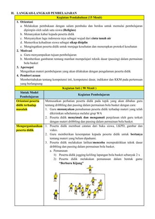 H. LANGKAH-LANGKAH PEMBELAJARAN
Kegiatan Pendahuluan (15 Menit)
1. Orientasi
a. Melakukan pembukaan dengan salam pembuka dan berdoa untuk memulai pembelajaran
dipimpin oleh salah satu siswa (Religius)
b. Menanyakan kabar kepada peserta didik
c. Menyanyikan lagu indonesia raya sebagai wujud dari cinta tanah air
d. Memeriksa kehadiran siswa sebagai sikap disiplin
e. Mengingatkan peserta didik untuk menjaga kesehatan dan menerapkan protokol kesehatan
2. Motivasi
a. Guru menyampaikan tujuan pembelajaran
b. Memberikan gambaran tentang manfaat mempelajari teknik dasar (passing) dalam permainan
bola basket
3. Apersepsi
Mengaitkan materi pembelajaran yang akan dilakukan dengan pengalaman peserta didik
4. Pemberi acuan
Memberitahukan tentang kompetensi inti, kompetensi dasar, indikator dan KKM pada pertemuan
yang berlangsung
Kegiatan Inti ( 90 Menit )
Sintak Model
Pembelajaran
Kegiatan Pembelajaran
Orientasi peserta
didik terhadap
masalah
Memusatkan perhatian peserta didik pada topik yang akan dibahas guru
tentang dribbling dan passing dalam permainan bola basket dengan cara:
1. Guru menanyakan pemahaman peserta didik terhadap materi yang telah
dikirimkan sebelumnya melalui grup WA
2. Peserta didik menyimak dan mengamati penjelasan oleh guru terkait
dengan materi dribbling dan passing dalam permainan bola basket.
Mengorganisasikan
peserta didik
1. Peserta didik membuat catatan dari buku siswa, LKPD, gambar dan
video.
2. Guru memberikan kesempatan kepada peserta didik untuk bertanya
tentang materi yang belum dipahami.
3. Peserta didik melakukan latihan/mencoba mempraktikkan teknk dasar
dribbling dan passing dalam permainan bola basket.
a. Pemanasan
1) Peserta didik jogging keliling lapangan bola basket sebanyak 2 x
2) Peserta didik melakukan pemanasan dalam bentuk game
“Berburu Kijang”
 