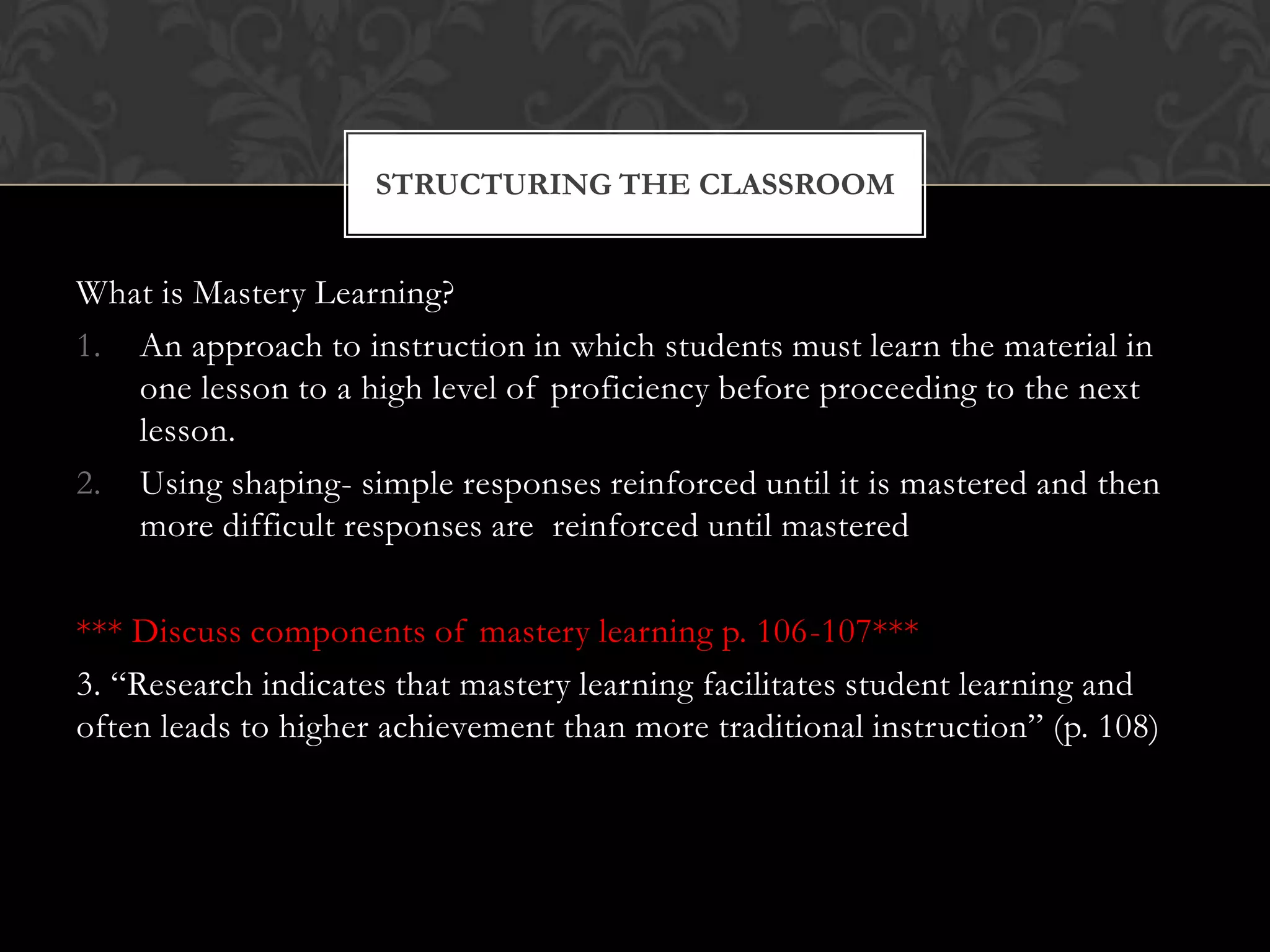 What is Mastery Learning?
1. An approach to instruction in which students must learn the material in
one lesson to a high level of proficiency before proceeding to the next
lesson.
2. Using shaping- simple responses reinforced until it is mastered and then
more difficult responses are reinforced until mastered
*** Discuss components of mastery learning p. 106-107***
3. “Research indicates that mastery learning facilitates student learning and
often leads to higher achievement than more traditional instruction” (p. 108)
STRUCTURING THE CLASSROOM
 