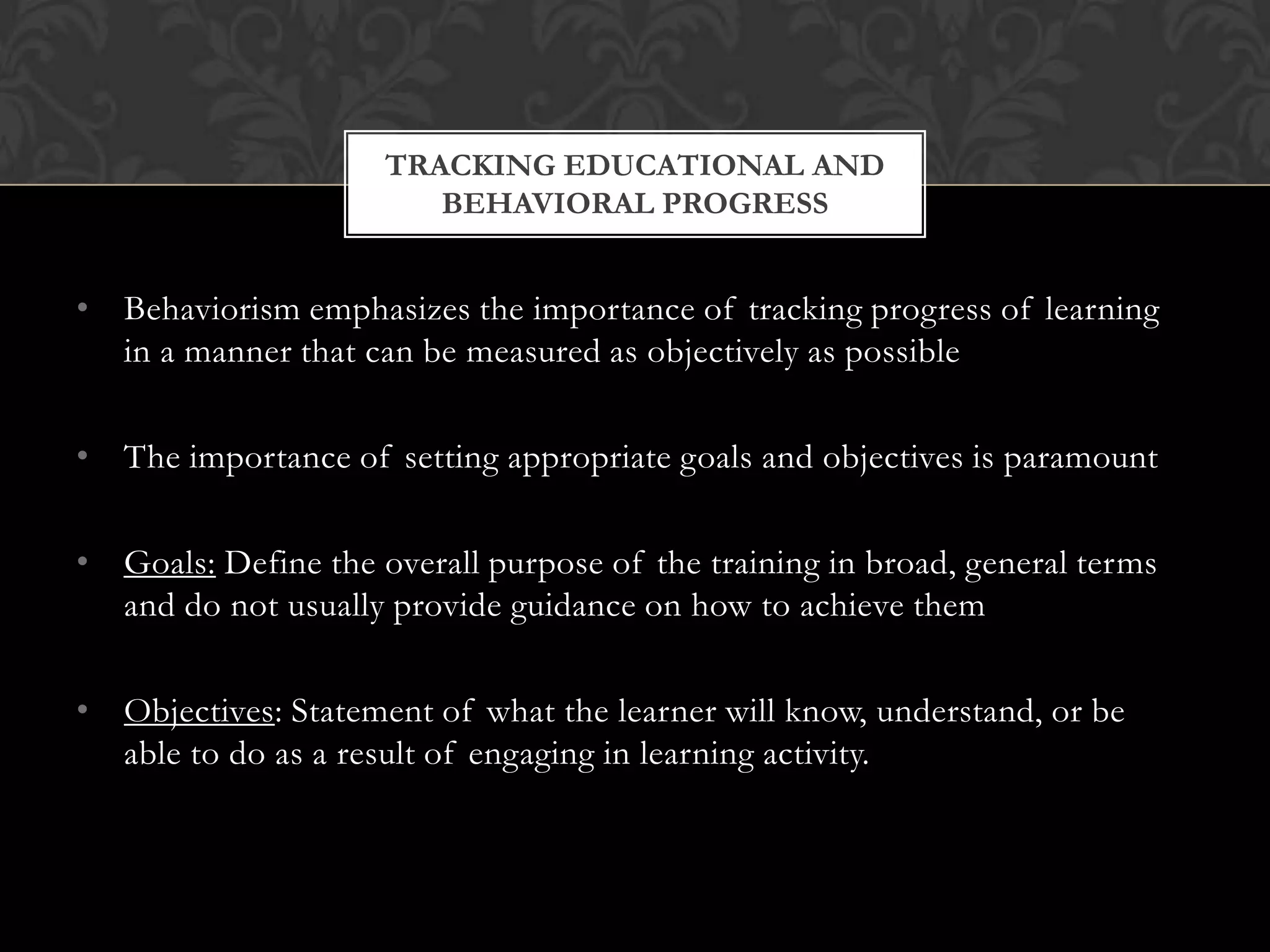 • Behaviorism emphasizes the importance of tracking progress of learning
in a manner that can be measured as objectively as possible
• The importance of setting appropriate goals and objectives is paramount
• Goals: Define the overall purpose of the training in broad, general terms
and do not usually provide guidance on how to achieve them
• Objectives: Statement of what the learner will know, understand, or be
able to do as a result of engaging in learning activity.
TRACKING EDUCATIONAL AND
BEHAVIORAL PROGRESS
 