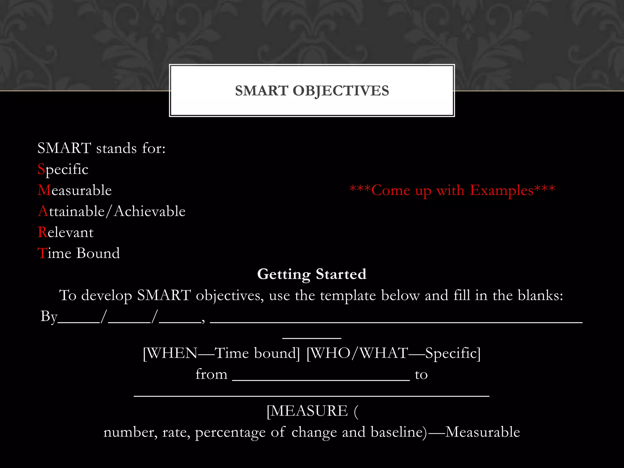 SMART stands for:
Specific
Measurable ***Come up with Examples***
Attainable/Achievable
Relevant
Time Bound
Getting Started
To develop SMART objectives, use the template below and fill in the blanks:
By_____/_____/_____, ____________________________________________
_______
[WHEN—Time bound] [WHO/WHAT—Specific]
from _____________________ to
__________________________________________
[MEASURE (
number, rate, percentage of change and baseline)—Measurable
SMART OBJECTIVES
 