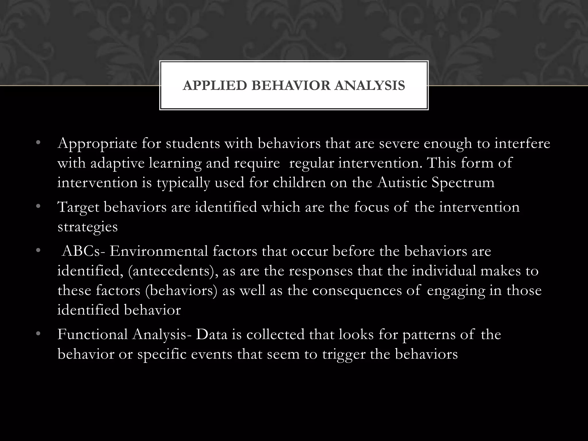 • Appropriate for students with behaviors that are severe enough to interfere
with adaptive learning and require regular intervention. This form of
intervention is typically used for children on the Autistic Spectrum
• Target behaviors are identified which are the focus of the intervention
strategies
• ABCs- Environmental factors that occur before the behaviors are
identified, (antecedents), as are the responses that the individual makes to
these factors (behaviors) as well as the consequences of engaging in those
identified behavior
• Functional Analysis- Data is collected that looks for patterns of the
behavior or specific events that seem to trigger the behaviors
APPLIED BEHAVIOR ANALYSIS
 