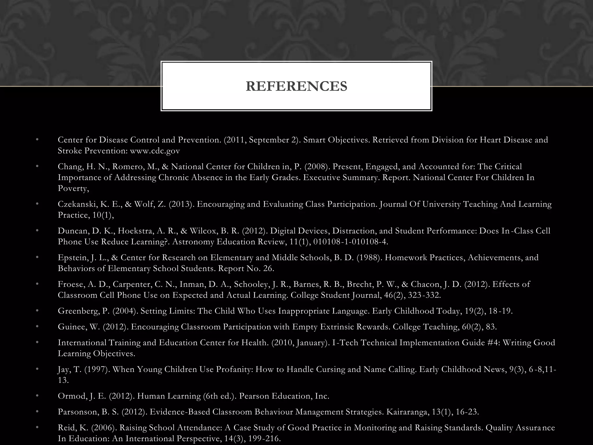 • Center for Disease Control and Prevention. (2011, September 2). Smart Objectives. Retrieved from Division for Heart Disease and
Stroke Prevention: www.cdc.gov
• Chang, H. N., Romero, M., & National Center for Children in, P. (2008). Present, Engaged, and Accounted for: The Critical
Importance of Addressing Chronic Absence in the Early Grades. Executive Summary. Report. National Center For Children In
Poverty,
• Czekanski, K. E., & Wolf, Z. (2013). Encouraging and Evaluating Class Participation. Journal Of University Teaching And Learning
Practice, 10(1),
• Duncan, D. K., Hoekstra, A. R., & Wilcox, B. R. (2012). Digital Devices, Distraction, and Student Performance: Does In-Class Cell
Phone Use Reduce Learning?. Astronomy Education Review, 11(1), 010108-1-010108-4.
• Epstein, J. L., & Center for Research on Elementary and Middle Schools, B. D. (1988). Homework Practices, Achievements, and
Behaviors of Elementary School Students. Report No. 26.
• Froese, A. D., Carpenter, C. N., Inman, D. A., Schooley, J. R., Barnes, R. B., Brecht, P. W., & Chacon, J. D. (2012). Effects of
Classroom Cell Phone Use on Expected and Actual Learning. College Student Journal, 46(2), 323-332.
• Greenberg, P. (2004). Setting Limits: The Child Who Uses Inappropriate Language. Early Childhood Today, 19(2), 18-19.
• Guinee, W. (2012). Encouraging Classroom Participation with Empty Extrinsic Rewards. College Teaching, 60(2), 83.
• International Training and Education Center for Health. (2010, January). I-Tech Technical Implementation Guide #4: Writing Good
Learning Objectives.
• Jay, T. (1997). When Young Children Use Profanity: How to Handle Cursing and Name Calling. Early Childhood News, 9(3), 6-8,11-
13.
• Ormod, J. E. (2012). Human Learning (6th ed.). Pearson Education, Inc.
• Parsonson, B. S. (2012). Evidence-Based Classroom Behaviour Management Strategies. Kairaranga, 13(1), 16-23.
• Reid, K. (2006). Raising School Attendance: A Case Study of Good Practice in Monitoring and Raising Standards. Quality Assurance
In Education: An International Perspective, 14(3), 199-216.
REFERENCES
 
