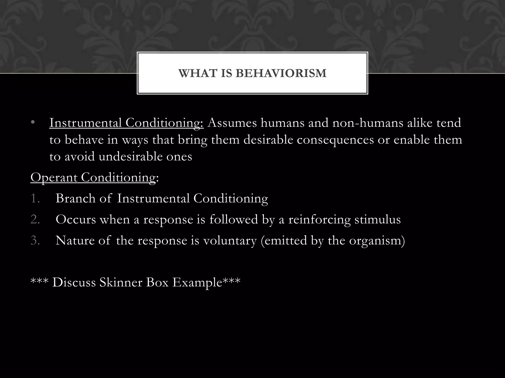 • Instrumental Conditioning: Assumes humans and non-humans alike tend
to behave in ways that bring them desirable consequences or enable them
to avoid undesirable ones
Operant Conditioning:
1. Branch of Instrumental Conditioning
2. Occurs when a response is followed by a reinforcing stimulus
3. Nature of the response is voluntary (emitted by the organism)
*** Discuss Skinner Box Example***
WHAT IS BEHAVIORISM
 