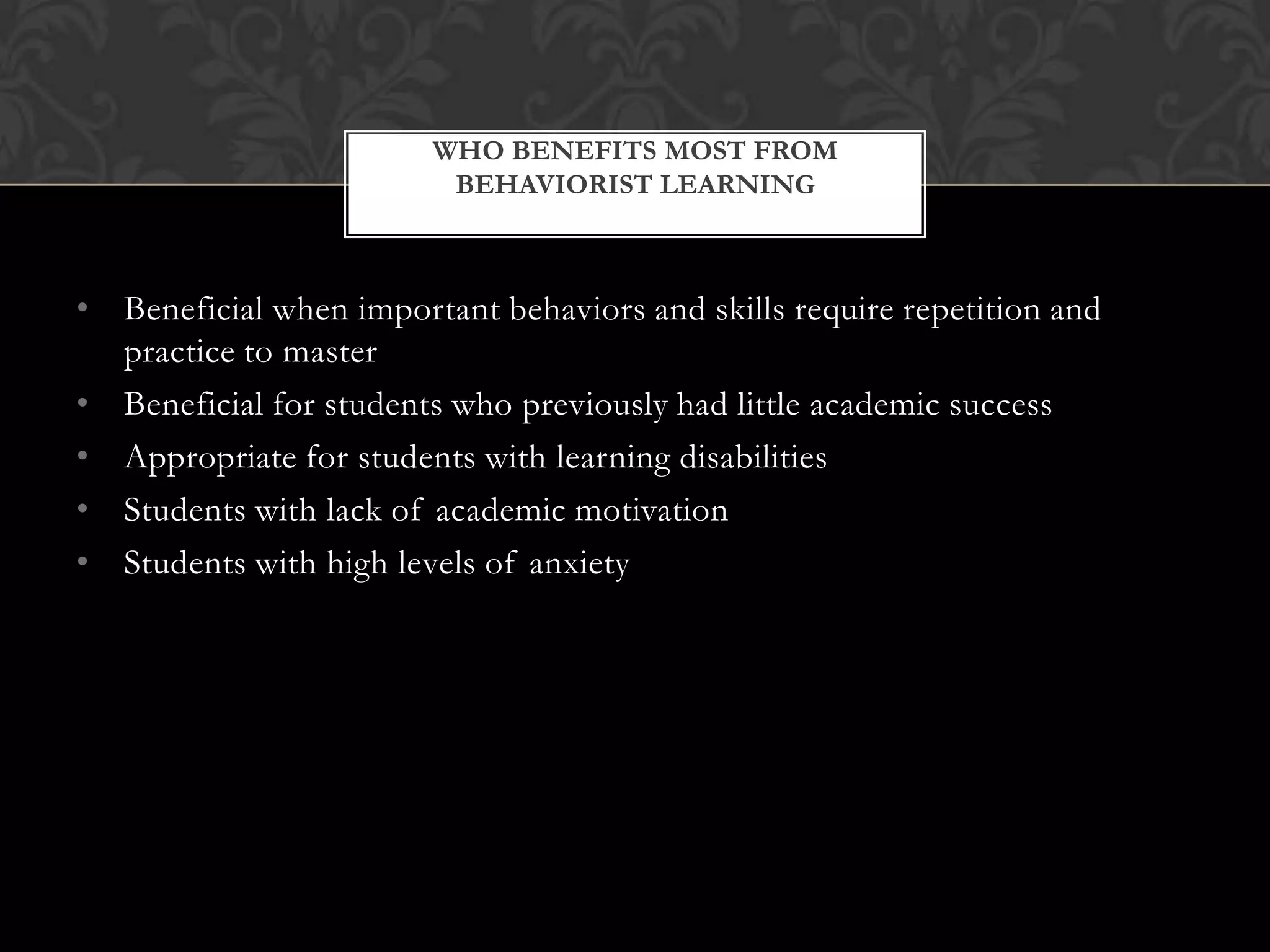 • Beneficial when important behaviors and skills require repetition and
practice to master
• Beneficial for students who previously had little academic success
• Appropriate for students with learning disabilities
• Students with lack of academic motivation
• Students with high levels of anxiety
WHO BENEFITS MOST FROM
BEHAVIORIST LEARNING
 