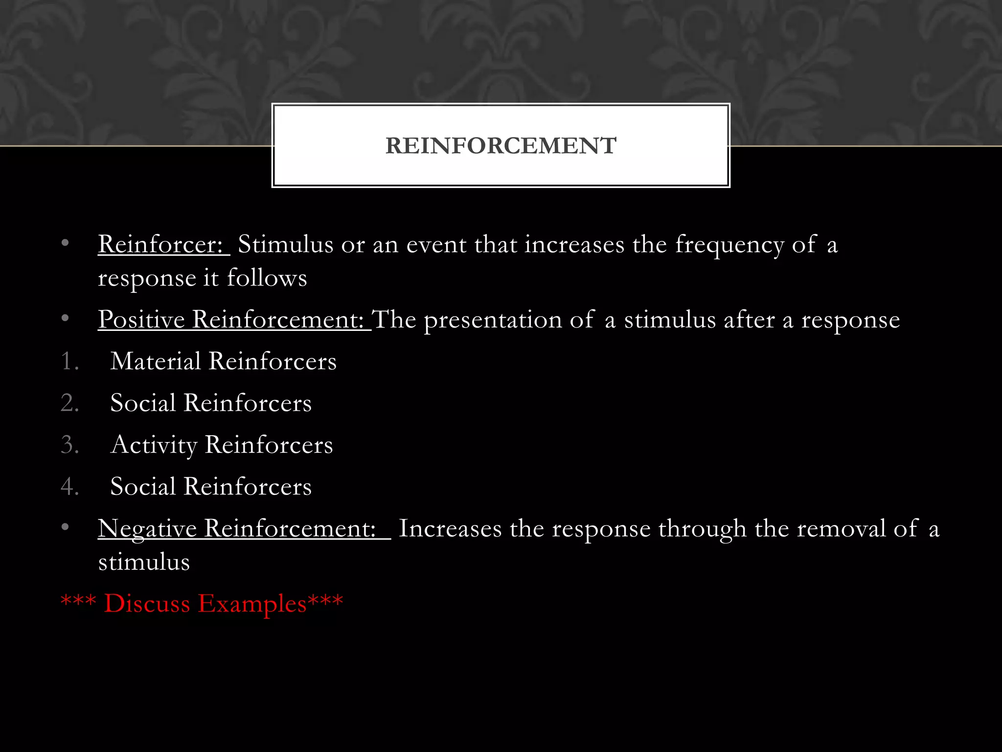• Reinforcer: Stimulus or an event that increases the frequency of a
response it follows
• Positive Reinforcement: The presentation of a stimulus after a response
1. Material Reinforcers
2. Social Reinforcers
3. Activity Reinforcers
4. Social Reinforcers
• Negative Reinforcement: Increases the response through the removal of a
stimulus
*** Discuss Examples***
REINFORCEMENT
 