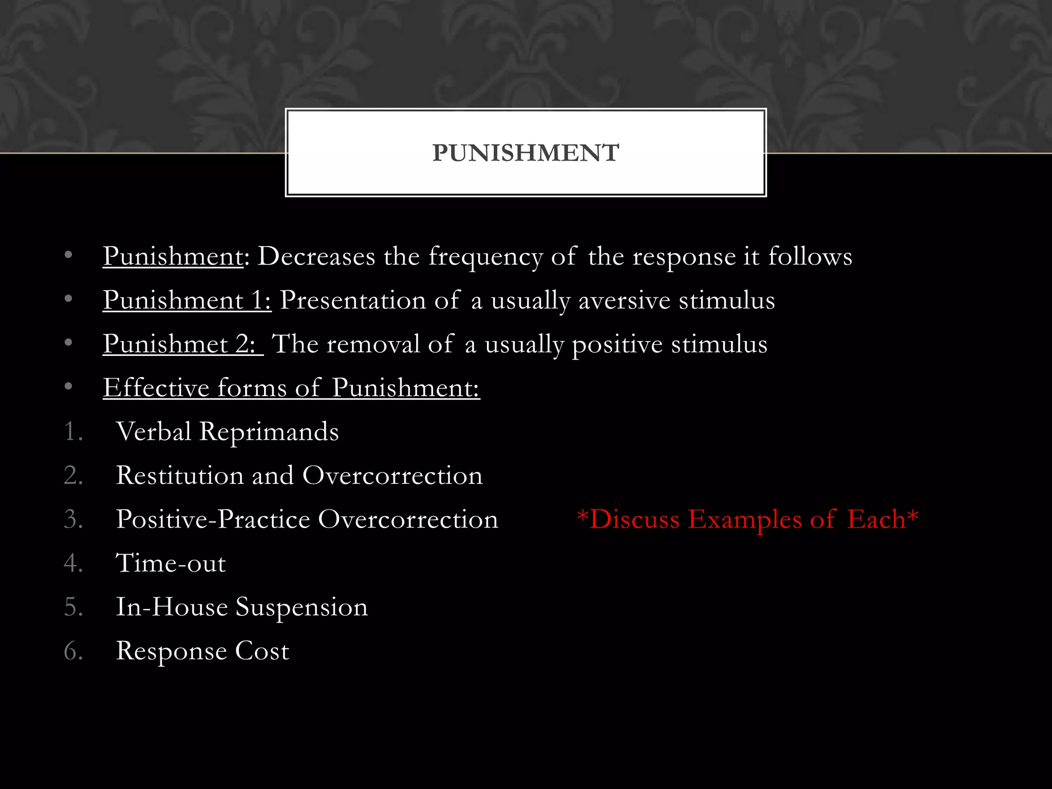 • Punishment: Decreases the frequency of the response it follows
• Punishment 1: Presentation of a usually aversive stimulus
• Punishmet 2: The removal of a usually positive stimulus
• Effective forms of Punishment:
1. Verbal Reprimands
2. Restitution and Overcorrection
3. Positive-Practice Overcorrection *Discuss Examples of Each*
4. Time-out
5. In-House Suspension
6. Response Cost
PUNISHMENT
 