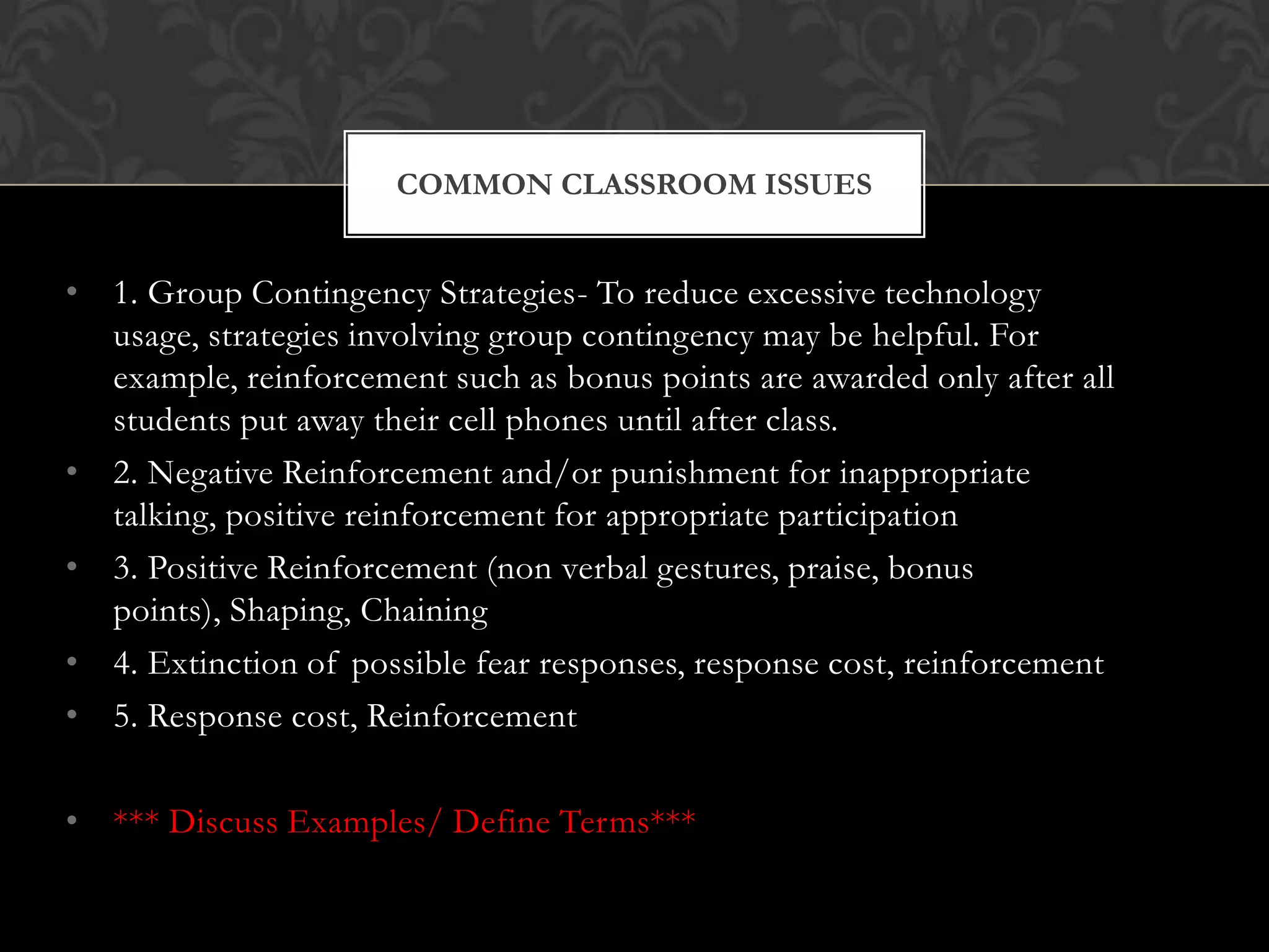 • 1. Group Contingency Strategies- To reduce excessive technology
usage, strategies involving group contingency may be helpful. For
example, reinforcement such as bonus points are awarded only after all
students put away their cell phones until after class.
• 2. Negative Reinforcement and/or punishment for inappropriate
talking, positive reinforcement for appropriate participation
• 3. Positive Reinforcement (non verbal gestures, praise, bonus
points), Shaping, Chaining
• 4. Extinction of possible fear responses, response cost, reinforcement
• 5. Response cost, Reinforcement
• *** Discuss Examples/ Define Terms***
COMMON CLASSROOM ISSUES
 
