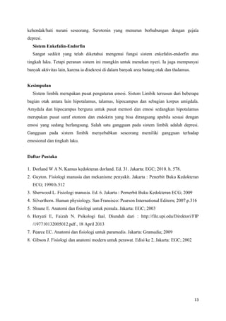 13
kehendak/hati nurani seseorang. Serotonin yang menurun berhubungan dengan gejala
depresi.
Sistem Enkefalin-Endorfin
Sangat sedikit yang telah diketahui mengenai fungsi sistem enkefalin-endorfin atas
tingkah laku. Tetapi peranan sistem ini mungkin untuk menekan nyeri. Ia juga mempunyai
banyak aktivitas lain, karena ia disekresi di dalam banyak area batang otak dan thalamus.
Kesimpulan
Sistem limbik merupakan pusat pengaturan emosi. Sistem Limbik tersusun dari beberapa
bagian otak antara lain hipotalamus, talamus, hipocampus dan sebagian korpus amigdala.
Amydala dan hipocampus berguna untuk pusat memori dan emosi sedangkan hipotalamus
merupakan pusat saraf otonom dan endokrin yang bisa dirangsang apabila sesuai dengan
emosi yang sedang berlangsung. Salah satu gangguan pada sistem limbik adalah depresi.
Gangguan pada sistem limbik menyebabkan seseorang memiliki gangguan terhadap
emosional dan tingkah laku.
Daftar Pustaka
1. Dorland W A N. Kamus kedokteran dorland. Ed. 31. Jakarta: EGC; 2010. h. 578.
2. Guyton. Fisiologi manusia dan mekanisme penyakit. Jakarta : Penerbit Buku Kedokteran
ECG; 1990.h.512
3. Sherwood L. Fisiologi manusia. Ed. 6. Jakarta : Pernerbit Buku Kedokteran ECG; 2009
4. Silverthorn. Human physiology. San Fransisco: Pearson International Editorn; 2007.p.316
5. Sloane E. Anatomi dan fisiologi untuk pemula. Jakarta: EGC; 2003
6. Heryati E, Faizah N. Psikologi faal. Diunduh dari : http://file.upi.edu/Direktori/FIP
/197710132005012.pdf , 18 April 2013
7. Pearce EC. Anatomi dan fisiologi untuk paramedis. Jakarta: Gramedia; 2009
8. Gibson J. Fisiologi dan anatomi modern untuk perawat. Edisi ke 2. Jakarta: EGC; 2002
 