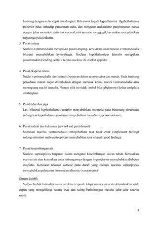 3
binatang dengan nafas cepat dan dangkal. Bila rusak terjadi hyperthermia. Hyphothalamus
posterior peka terhadap penurunan suhu, dan mengatur mekanisme penyimpanan panas
dengan jalan menaikan aktivitas visceral, otot somatic menggigil, kerusakan menyebabkan
terjadinya poikilotherm.
3. Pusat makan
Nucleus ventromedialis merupakan pusat kenyang, kerusakan local nucelus ventromedialis
bilateral menyebabkan hyperphagia. Nucleus hypothalamicus lateralis merupakan
pusatmmakan (feeding center). Kedua nucleus ini disebut appestat.
4. Pusat ekspresi emosi
Nuclei ventromedialis dan lateralis berperan dalam respon takut dan marah. Pada binatang
percobaan marah dapat ditimbulakn dengan merusak kedua nuclei ventromedialis atau
merangsang nuclei lateralis. Namun efek ini tidak timbul bila sebelumnya kedua amigdala
dihilangkan.
5. Pusat tidur dan jaga
Lesi bilateral hyphothalamus anterior menyebabkan insomnia pada binantang percobaan
sedang lesi hypothalamus posterior menyebabkan rousable hypersomnolance.
6. Pusat hadiah dan hukuman (reward and punishment)
Stimulasi nucelus ventromedialis menyebabkan rasa tidak enak (unpleasant feeling)
sedang stimulasi nucleuspreopticus menyebabkan rasa nikmat (good feeling).
7. Pusat keseimbangan air
Nucleus supraopticus berperan dalam mengatur keseimbangan cairan tubuh. Kerusakan
nucleus ini atau kerusakan pada hubungannya dengan hyphophysis menyebabkan diabetes
insipidus. Kenaikan tekanan osmose pada darah yang menuju nucleus supraopticus
menyebabkan pelepasan hormon antidiuretic (vasopressin).
Sistem Limbik
Sistem limbik bukanlah suatu struktur terpisah tetapi suatu cincin struktur-struktur otak
depan yang mengelilingi batang otak dan saling berhubungan melalui jalur-jalur neuron
rumit.
 