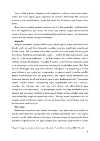 4
Sistem limbik berlokasi di bagian medial meispherium cerebri dan dalam diencephalon.
Terdiri dari nuclei septalis, gyrus cingulatum dan formation hippocampi. Dan mencakup
sebagian corpus amigdaloideum. Fornix dan tractus lain berhubngan juga dengan sistem
limbik.
Konsep emosi mencakup perasaan emosional subyektif dan suasana hati (misalnya marah,
takut dan kegembiraan) plus respon fisik nyata yang berkaitan dengan perasaan-perasan
tersebut. Respons-respons ini mencakup pola perilaku spesifik dan ekspresi emosi yang dapat
diamati (misalnya tertawa, menangis atau tersipu).
Amigdala
Amigdala merupakan kompleks nukelus yang terletak tepat di bawah permukaan medial
korteks serebri di kutub lobus temporalis. Amigdala menerima impuls dari semua bagian
korteks limbik, dari permukaan orbital lobus frontalis, dari gyrus singuli dan dari gyrus
hipocampus. Sebaliknya, ia mengirimkan isyarat (1) kembali ke dalam daerah korteks yang
sama ini (2) ke dalam hipokampus ,(3) ke dalam septum, (4) ke dalam thalamus, dan (5)
terutama ke dalam hipothalamus.3
Amigdala di interior sisi bawah lobus temporalis adalah
regio yang sangat penting untuk memproses masukan yang menghasilkan sensasi takut. Pada
manusia dan hingga tahap yang belum diketahui pada spesies lain, tingkat-tingkat korteks
yang lebih tinggi juga penting bagi kesadaran akan perasaan emosional. Amigdala memiliki
banyak neurotransmiter opoid (zat yang memiliki efek seperti opium) menimbulkan rasa
senang dan mengatur sinyal saraf serta penyaring respons keadaan emosional. Perangsangan
nukelus amigdala tertentu kadang-kadang dapat menyebabakan suatu pola kemarahan,
melarikan diri, hukuman, dan nyeri yang mirip dengan pola afektif-defensif yang
dibangkitkan dari hipothalamus. Dan perangsangan nukelus lain dapat memberikan reaksi
ganjaran dan kesenangan. Singkatnya, perangsangan bagian nukleus amigdala yang tepat
dapat memberikan hampir setiap pola tingkah laku. Dipercaya bahwa fungsi normal nukelus
amigdala adalah membantu mengatur seluruh pola tingkah laku yang diperlukan untuk tiap
kejadian sosial atau lingkungan.
Hipocampus
Hipocampus merupakan suatu strukutr memanjang yang terdiri dari suatu modifikasi
korteks serebri. Ia melipat-lipat ke dalam untuk membentuk permukaan ventral kornu inferior
ventrikel lateralis. Salah satu ujung hipocampus berbatasan dengan nukelus amigdala, dan ia
juga bersatu sepanjang salah satu tepinya dengan gyrus hipocampus yang merupakan korteks
3
Guyton. Fisiologi manusia dan mekanisme penyakit. Jakarta : Penerbit Buku Kedokteran ECG; 1990.h.512
 
