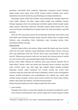 5
permukaan ventromedial lobus temporalis. Hipocampus mempunyai banyak hubungan
dengan hampir semua bagian sistem limbik, terutama meliputi amigdala, gyrus singuli,
hipothalamus dan daerah-daerah lain yang berhubungan erat dengan hipothalamus.
Hipocampus, bagian medial lobus tempralis yang memanjang dan merupakan bagian dari
sistem limbik, berperan vital dalam ingatan jangka pendek yang melibatkan integrasi
berbagai rangsangan terkait serta penting bagi konsolidasi ingatan tersebut menjadi ingatan
jangka panjang. Hipocampus dipercayai menyimpan ingatan jangka panjang baru hanya
sesaat dan kemudia memindahkannya ke bagian korteks lain untuk penyimpanan yang lebih
permanen.
Salah satu efek yang paling menarik dari perangsangan hipokampus pada manusia yang
sadar adalah segera hilangnya hubungan dengan orang lain dengan siapa ia mungkin sedang
berbicara; yang menunjukkan bahwa hipokampus dapat memegang peranan dalam
menentukan perhatian seseorang.
Korteks Serebri
Serebrum, bagian terbesar otak manusia, dibagi menjadi dua bagian yang sama, hemisfer
serebri kiri dan kanan. Keduanya saling berhubungan melalui korpus calosum, suatu pita
tebal yang diperkirakan terdiri dari 300 juta akson neuron yang berjalan di antar kedua
hemisfer. Masing-masing hemisfer terdiri dari satu lapisan tipis substansia grisea di sebelah
luar yaitu korteks serebri, yang menutupi bagian tengah tebal substansia alba.
Korteks serebri adalah selubung luar substansia grisea yang menutupi substansia alba di
bagian dalam.4
Korteks cerebri atau disebut juga neokorteks karena evolusinya yang lebih
muda, memiliki fungsi yang lebih tinggi agar makhluk adaptif terhadap perubahan
lingkungan. Korteks cerebri mempunyai area sensorik, motorik, dan asosiasi untuk
memproses input dari setiap indera dan bereaksi terhadapnya. Korteks cerebri memungkinkan
manusia memiliki kemampuan yang membedakannya dari makhluk lain, seperti dapat
membuat persepsi kompleks, eksekusi gerak motorik terampil, dan fungsi lainnya (belajar,
berpikir, aspek logika dan intelgensi, introspeksi dan perencanaan)
Masing-masing hemispherium cerebri terbagi menjadi lobus-lobus utama.
1. Lobus frontalis
Merupakan lobus terbesar, kurang lebih sepertiga dari permukaan hemispherium cerebri.
Lobus frontalis membentang dari sulcus centralis sampai lobus frontalis dengan di sebelah
4
Sherwood L. Fisiologis manusia . Ed 6. Jakarta : Penerbit Buku Kedokteran ECG; 2009.h.156
 