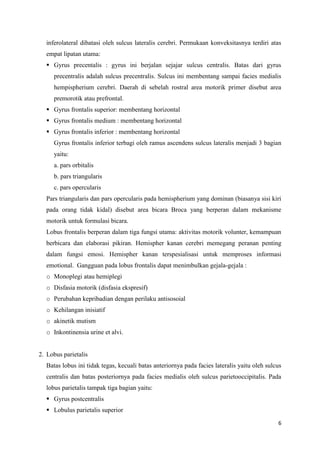 6
inferolateral dibatasi oleh sulcus lateralis cerebri. Permukaan konveksitasnya terdiri atas
empat lipatan utama:
 Gyrus precentalis : gyrus ini berjalan sejajar sulcus centralis. Batas dari gyrus
precentralis adalah sulcus precentralis. Sulcus ini membentang sampai facies medialis
hempispherium cerebri. Daerah di sebelah rostral area motorik primer disebut area
premorotik atau prefrontal.
 Gyrus frontalis superior: membentang horizontal
 Gyrus frontalis medium : membentang horizontal
 Gyrus frontalis inferior : membentang horizontal
Gyrus frontalis inferior terbagi oleh ramus ascendens sulcus lateralis menjadi 3 bagian
yaitu:
a. pars orbitalis
b. pars triangularis
c. pars opercularis
Pars triangularis dan pars opercularis pada hemispherium yang dominan (biasanya sisi kiri
pada orang tidak kidal) disebut area bicara Broca yang berperan dalam mekanisme
motorik untuk formulasi bicara.
Lobus frontalis berperan dalam tiga fungsi utama: aktivitas motorik volunter, kemampuan
berbicara dan elaborasi pikiran. Hemispher kanan cerebri memegang peranan penting
dalam fungsi emosi. Hemispher kanan terspesialisasi untuk memproses informasi
emotional. Gangguan pada lobus frontalis dapat menimbulkan gejala-gejala :
o Monoplegi atau hemiplegi
o Disfasia motorik (disfasia ekspresif)
o Perubahan kepribadian dengan perilaku antisosoial
o Kehilangan inisiatif
o akinetik mutism
o Inkontinensia urine et alvi.
2. Lobus parietalis
Batas lobus ini tidak tegas, kecuali batas anteriornya pada facies lateralis yaitu oleh sulcus
centralis dan batas posteriornya pada facies medialis oleh sulcus parietooccipitalis. Pada
lobus parietalis tampak tiga bagian yaitu:
 Gyrus postcentralis
 Lobulus parietalis superior
 