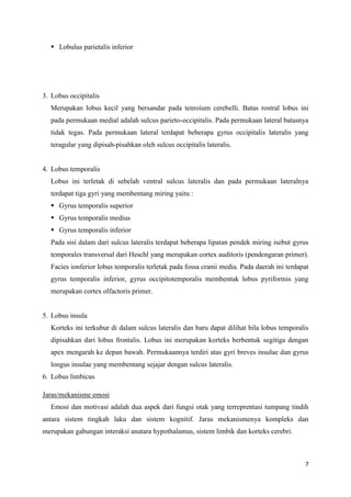 7
 Lobulus parietalis inferior
3. Lobus occipitalis
Merupakan lobus kecil yang bersandar pada tenroium cerebelli. Batas rostral lobus ini
pada permukaan medial adalah sulcus parieto-occipitalis. Pada permukaan lateral batasnya
tidak tegas. Pada permukaan lateral terdapat beberapa gyrus occipitalis lateralis yang
teragular yang dipisah-pisahkan oleh sulcus occipitalis lateralis.
4. Lobus temporalis
Lobus ini terletak di sebelah ventral sulcus lateralis dan pada permukaan lateralnya
terdapat tiga gyri yang membentang miring yaitu :
 Gyrus temporalis superior
 Gyrus temporalis medius
 Gyrus temporalis inferior
Pada sisi dalam dari sulcus lateralis terdapat beberapa lipatan pendek miring isebut gyrus
temporales transversal dari Heschl yang merupakan cortex auditoris (pendengaran primer).
Facies ionferior lobus temporalis terletak pada fossa cranii media. Pada daerah ini terdapat
gyrus temporalis inferior, gyrus occipitotemporalis membentuk lobus pyriformis yang
merupakan cortex olfactoris primer.
5. Lobus insula
Korteks ini terkubur di dalam sulcus lateralis dan baru dapat dilihat bila lobus temporalis
dipisahkan dari lobus frontalis. Lobus ini merupakan korteks berbentuk segitiga dengan
apex mengarah ke depan bawah. Permukaannya terdiri atas gyri breves insulae dan gyrus
longus insulae yang membentang sejajar dengan sulcus lateralis.
6. Lobus limbicus
Jaras/mekanisme emosi
Emosi dan motivasi adalah dua aspek dari fungsi otak yang terreprentasi tumpang tindih
antara sistem tingkah laku dan sistem kognitif. Jaras mekanismenya kompleks dan
merupakan gabungan interaksi anatara hypothalamus, sistem limbik dan korteks cerebri.
 