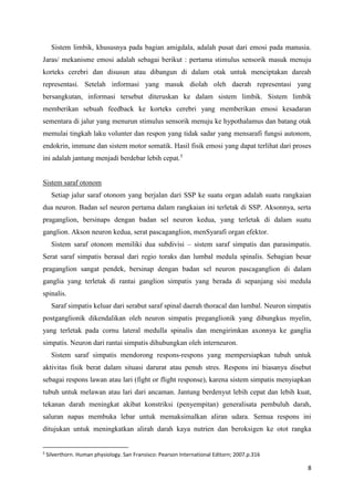 8
Sistem limbik, khususnya pada bagian amigdala, adalah pusat dari emosi pada manusia.
Jaras/ mekanisme emosi adalah sebagai berikut : pertama stimulus sensorik masuk menuju
korteks cerebri dan disusun atau dibangun di dalam otak untuk menciptakan dareah
representasi. Setelah informasi yang masuk diolah oleh daerah representasi yang
bersangkutan, informasi tersebut diteruskan ke dalam sistem limbik. Sistem limbik
memberikan sebuah feedback ke korteks cerebri yang memberikan emosi kesadaran
sementara di jalur yang menurun stimulus sensorik menuju ke hypothalamus dan batang otak
memulai tingkah laku volunter dan respon yang tidak sadar yang mensarafi fungsi autonom,
endokrin, immune dan sistem motor somatik. Hasil fisik emosi yang dapat terlihat dari proses
ini adalah jantung menjadi berdebar lebih cepat.5
Sistem saraf otonom
Setiap jalur saraf otonom yang berjalan dari SSP ke suatu organ adalah suatu rangkaian
dua neuron. Badan sel neuron pertama dalam rangkaian ini terletak di SSP. Aksonnya, serta
praganglion, bersinaps dengan badan sel neuron kedua, yang terletak di dalam suatu
ganglion. Akson neuron kedua, serat pascaganglion, menSyarafi organ efektor.
Sistem saraf otonom memiliki dua subdivisi – sistem saraf simpatis dan parasimpatis.
Serat saraf simpatis berasal dari regio toraks dan lumbal medula spinalis. Sebagian besar
praganglion sangat pendek, bersinap dengan badan sel neuron pascaganglion di dalam
ganglia yang terletak di rantai ganglion simpatis yang berada di sepanjang sisi medula
spinalis.
Saraf simpatis keluar dari serabut saraf spinal daerah thoracal dan lumbal. Neuron simpatis
postganglionik dikendalikan oleh neuron simpatis preganglionik yang dibungkus myelin,
yang terletak pada cornu lateral medulla spinalis dan mengirimkan axonnya ke ganglia
simpatis. Neuron dari rantai simpatis dihubungkan oleh interneuron.
Sistem saraf simpatis mendorong respons-respons yang mempersiapkan tubuh untuk
aktivitas fisik berat dalam situasi darurat atau penuh stres. Respons ini biasanya disebut
sebagai respons lawan atau lari (fight or flight response), karena sistem simpatis menyiapkan
tubuh untuk melawan atau lari dari ancaman. Jantung berdenyut lebih cepat dan lebih kuat,
tekanan darah meningkat akibat konstriksi (penyempitan) generalisata pembuluh darah,
saluran napas membuka lebar untuk memaksimalkan aliran udara. Semua respons ini
ditujukan untuk meningkatkan alirah darah kaya nutrien dan beroksigen ke otot rangka
5
Silverthorn. Human physiology. San Fransisco: Pearson International Editorn; 2007.p.316
 