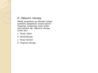 2. Adjuvant therapy
Adalah pengobatan yg diberikan sebagai
tambahan pengobatan setelah operasi.
Tujuannya mengurangi resiko kanker
utuk kambuh lagi. Adjuvant therapy
terdiri dari:
a. Terapi radiasi
b. Chemotherapy
c. Terapi hormon
d. Targeted therapy
 