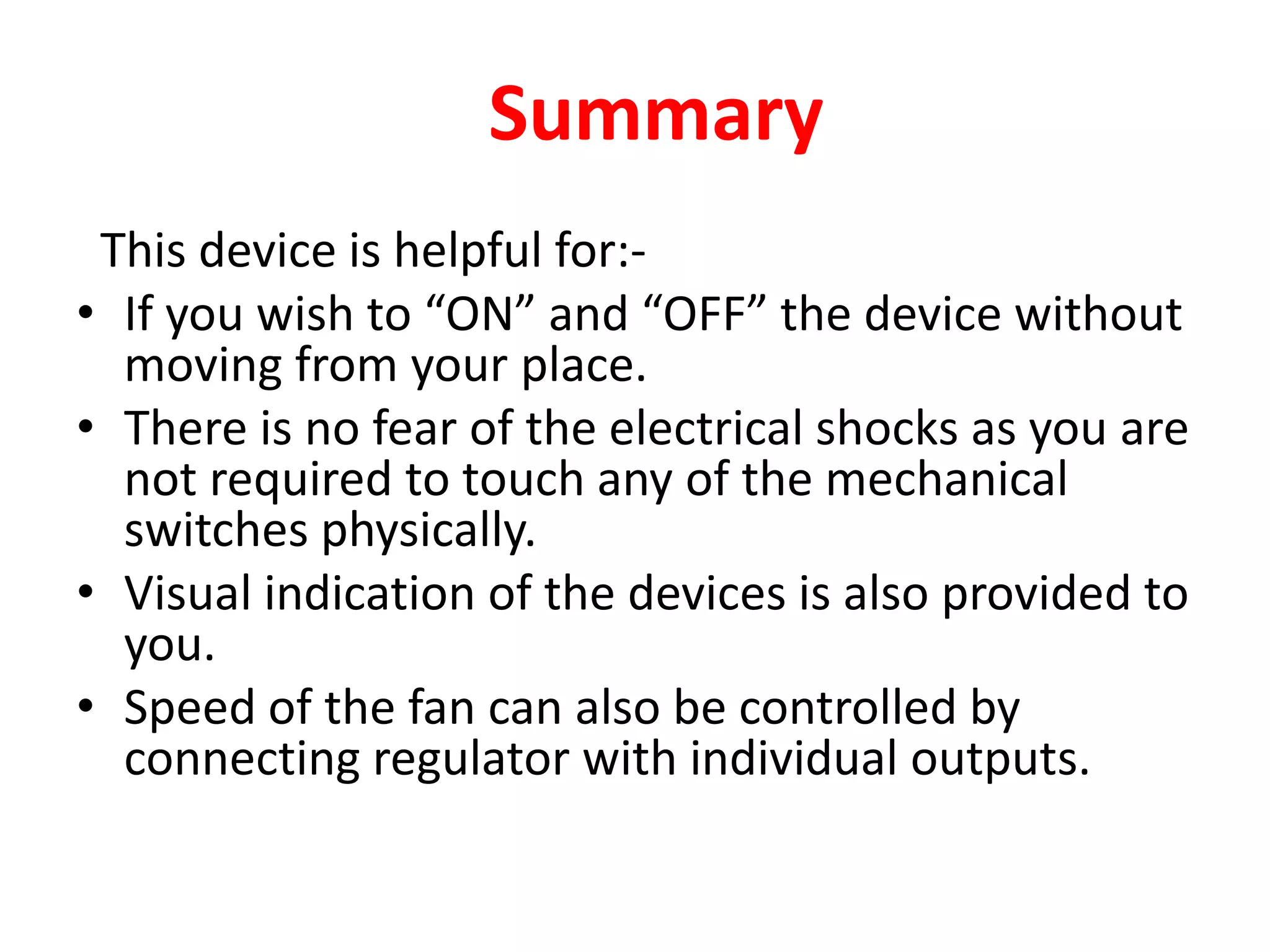 Summary
This device is helpful for:-
• If you wish to “ON” and “OFF” the device without
moving from your place.
• There is no fear of the electrical shocks as you are
not required to touch any of the mechanical
switches physically.
• Visual indication of the devices is also provided to
you.
• Speed of the fan can also be controlled by
connecting regulator with individual outputs.
 