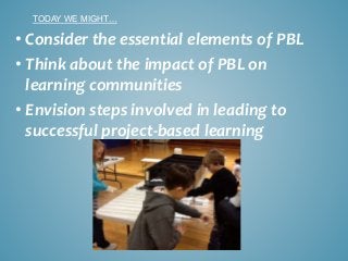 • Consider the essential elements of PBL
• Think about the impact of PBL on
learning communities
• Envision steps involved in leading to
successful project-based learning
TODAY WE MIGHT…
 