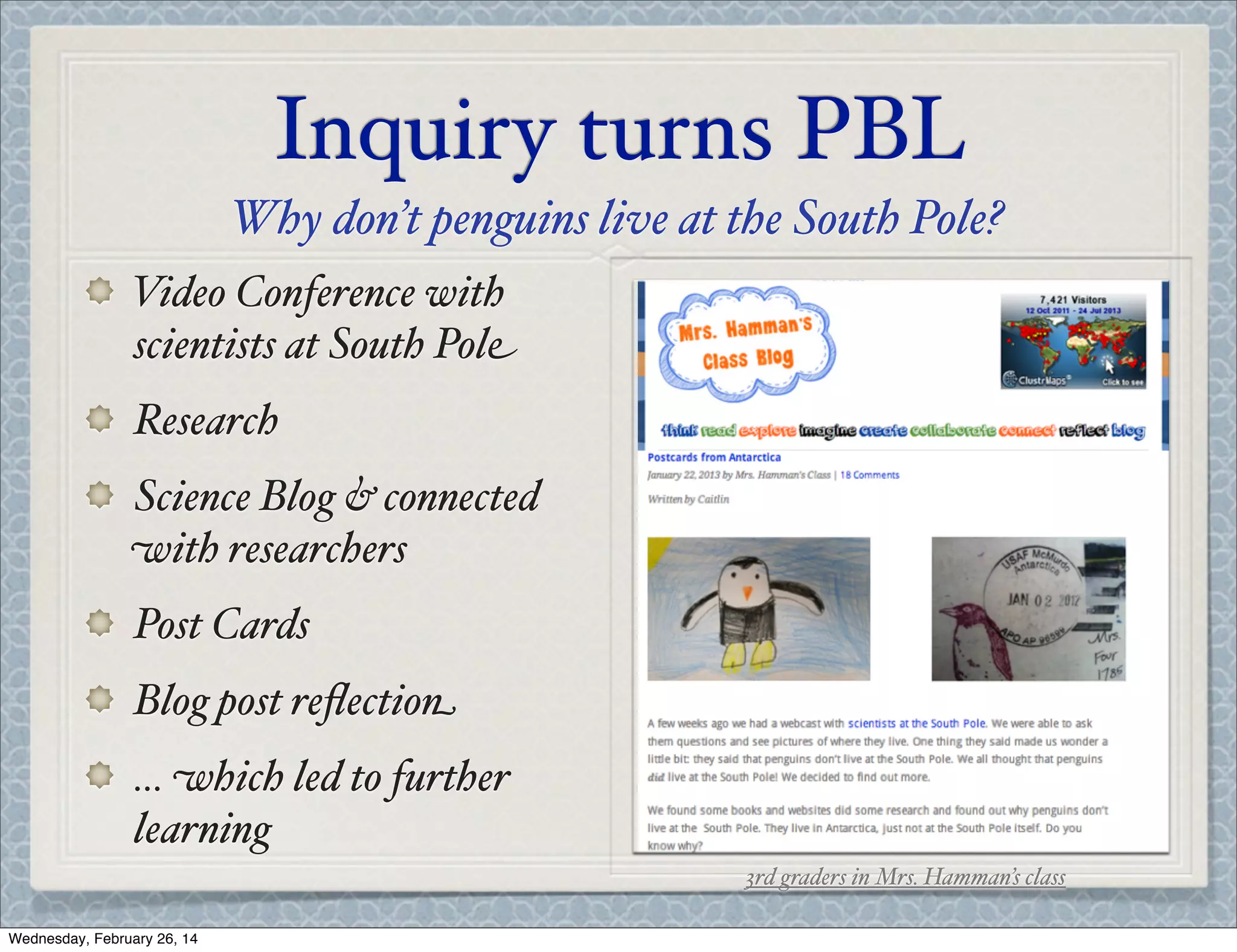 Inquiry turns PBL
Why don’t penguins live at the South Pole?
Video Conference with
scientists at South Pole
Research
Science Blog & connected
with researchers
Post Cards
Blog post reﬂection
... which led to further
learning
3rd graders in Mrs. Hamman’s class
Wednesday, February 26, 14

 