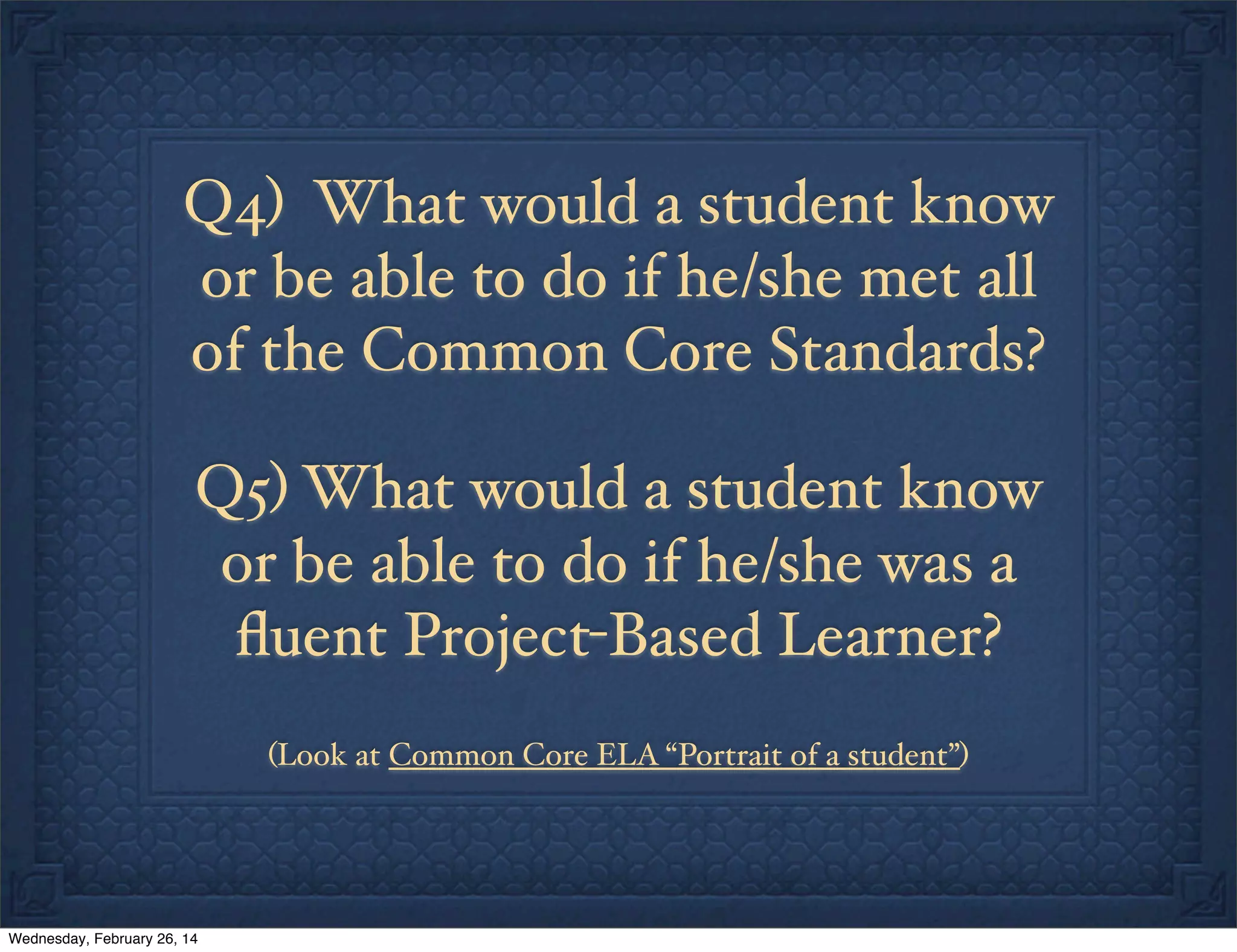 Q4) What would a student know
or be able to do if he/she met all
of the Common Core Standards?
Q5) What would a student know
or be able to do if he/she was a
ﬂuent Project-Based Learner?
(Look at Common Core ELA “Portrait of a student”)

Wednesday, February 26, 14

 