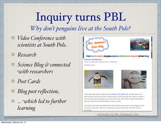 Inquiry turns PBL
Why don’t penguins live at the South Pole?
Video Conference with
scientists at South Pole
Research
Science Blog & connected
with researchers
Post Cards
Blog post reﬂection
... which led to further
learning
3rd graders in Mrs. Hamman’s class
Wednesday, February 26, 14

 