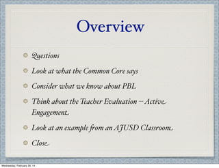 Overview
Questions
Look at what the Common Core says
Consider what we know about PBL
Think about the Teacher Evaluation -- Active
Engagement
Look at an example %om an AJUSD Classroom
Close
Wednesday, February 26, 14

 