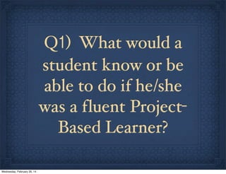 Q1) What would a
student know or be
able to do if he/she
was a f luent ProjectBased Learner?
Wednesday, February 26, 14

 