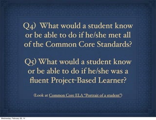 Q4) What would a student know
or be able to do if he/she met all
of the Common Core Standards?
Q5) What would a student know
or be able to do if he/she was a
ﬂuent Project-Based Learner?
(Look at Common Core ELA “Portrait of a student”)

Wednesday, February 26, 14

 