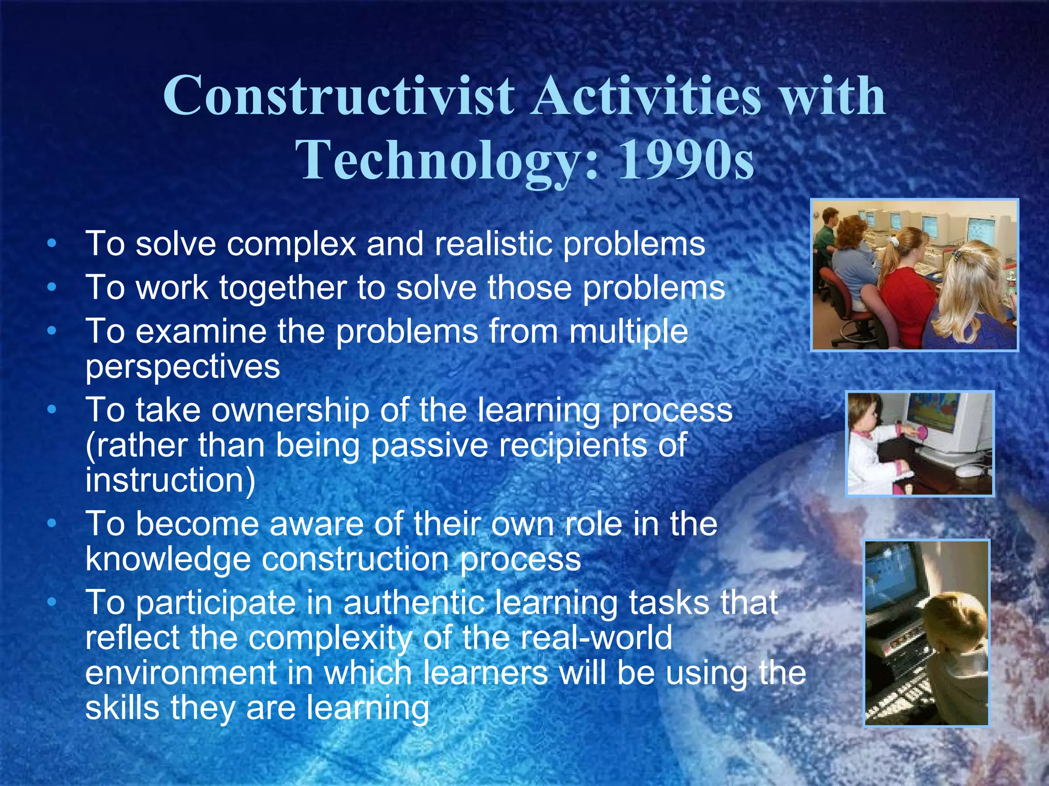 Constructivist Activities with Technology: 1990s To solve complex and realistic problems To work together to solve those problems To examine the problems from multiple perspectives To take ownership of the learning process (rather than being passive recipients of instruction) To become aware of their own role in the knowledge construction process To participate in authentic learning tasks that reflect the complexity of the real-world environment in which learners will be using the skills they are learning 