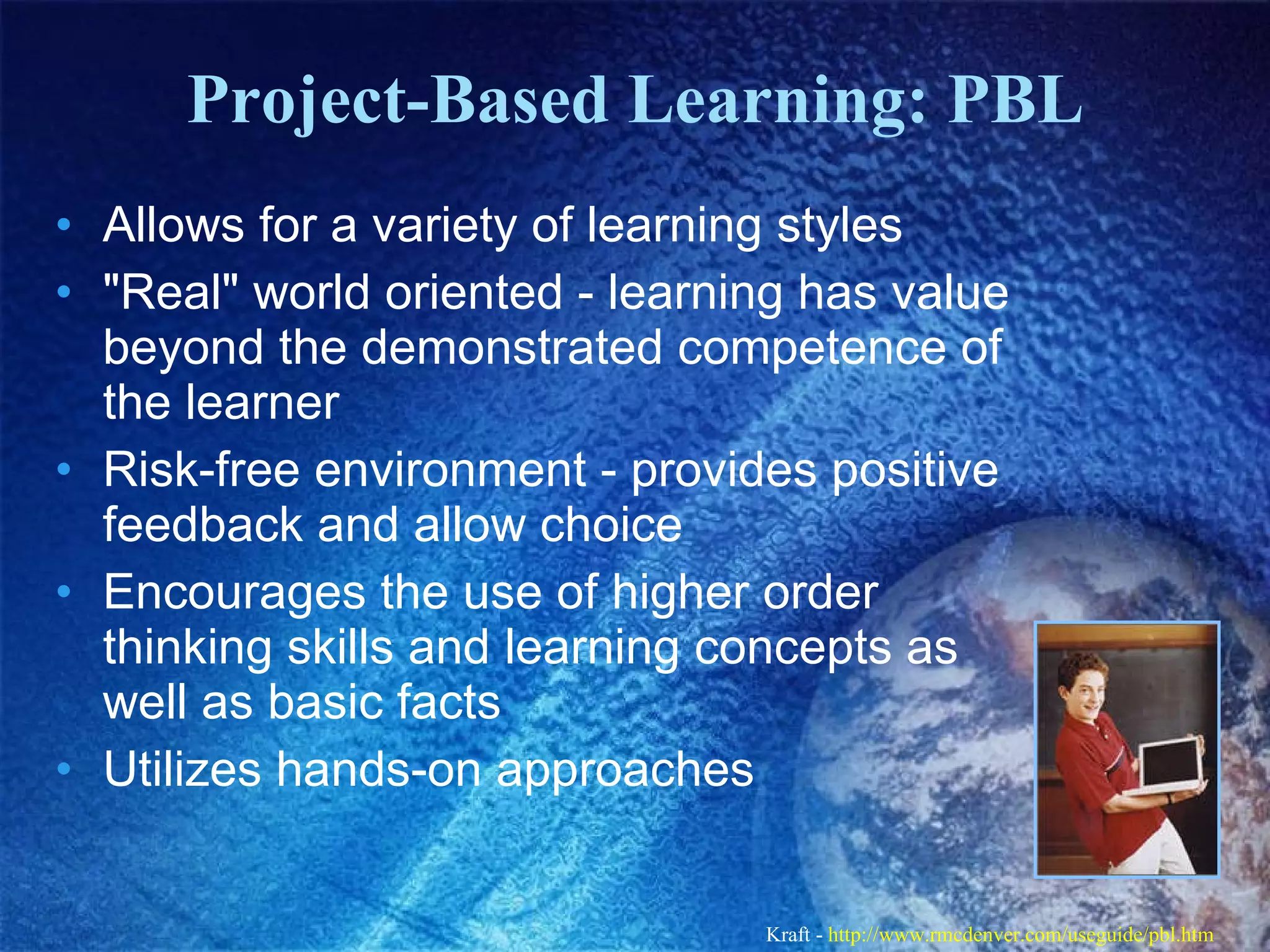 Project-Based Learning: PBL Allows for a variety of learning styles  &quot;Real&quot; world oriented - learning has value beyond the demonstrated competence of the learner  Risk-free environment - provides positive feedback and allow choice  Encourages the use of higher order thinking skills and learning concepts as well as basic facts  Utilizes hands-on approaches  Kraft -  http://www.rmcdenver.com/useguide/pbl.htm   
