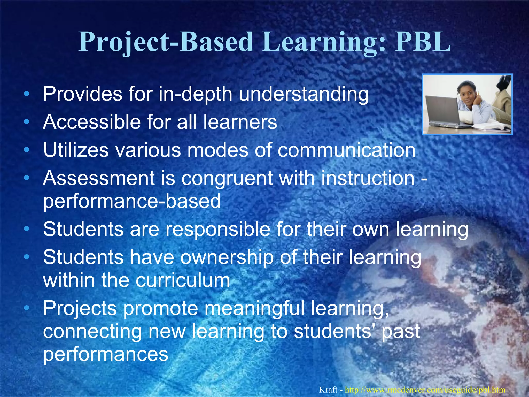 Project-Based Learning: PBL Provides for in-depth understanding  Accessible for all learners  Utilizes various modes of communication  Assessment is congruent with instruction - performance-based  Students are responsible for their own learning  Students have ownership of their learning within the curriculum  Projects promote meaningful learning, connecting new learning to students' past performances  Kraft -  http://www.rmcdenver.com/useguide/pbl.htm   