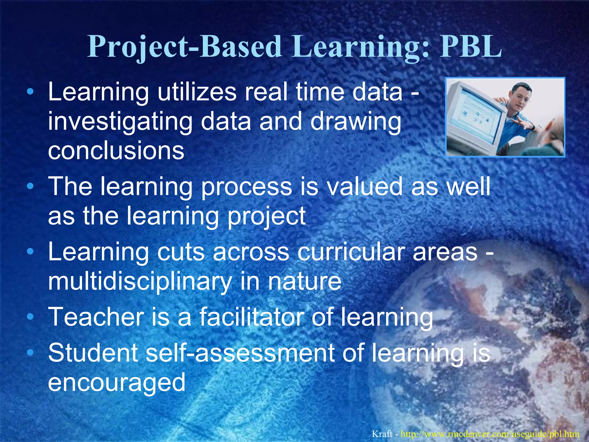 Project-Based Learning: PBL Learning utilizes real time data - investigating data and drawing conclusions  The learning process is valued as well as the learning project  Learning cuts across curricular areas - multidisciplinary in nature  Teacher is a facilitator of learning  Student self-assessment of learning is encouraged  Kraft -  http://www.rmcdenver.com/useguide/pbl.htm   