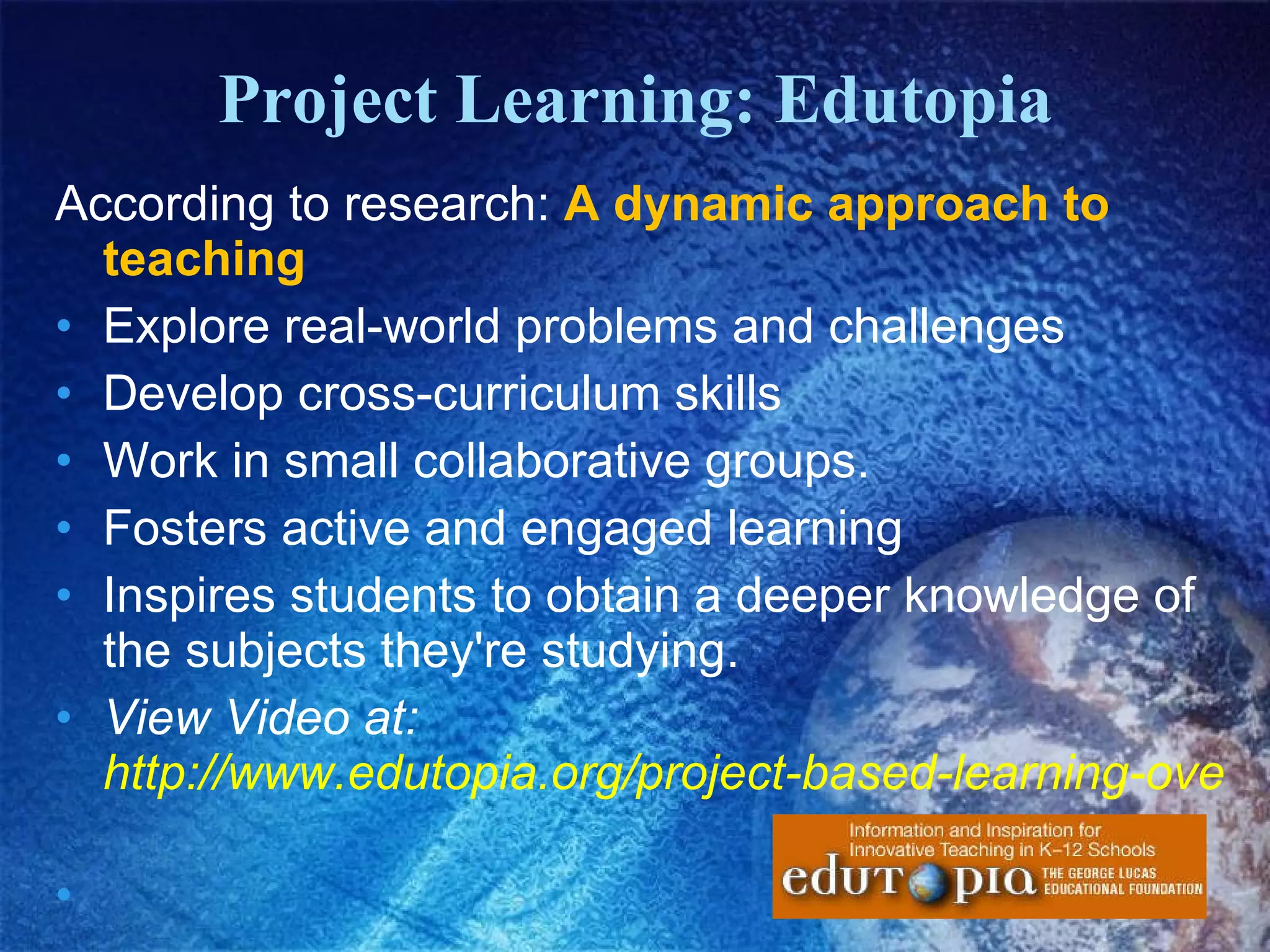 Project Learning: Edutopia According to research:  A dynamic approach to teaching Explore real-world problems and challenges Develop cross-curriculum skills  Work in small collaborative groups.  Fosters active and engaged learning  Inspires students to obtain a deeper knowledge of the subjects they're studying.   View Video at:  http://www.edutopia.org/project-based-learning-overview   