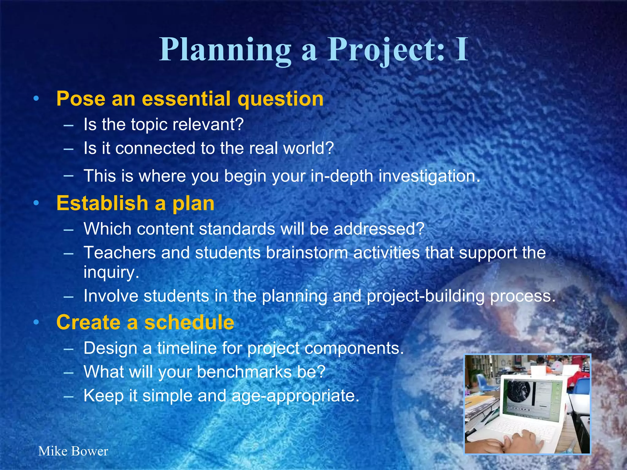 Planning a Project: I Pose an essential question Is the topic relevant? Is it connected to the real world? This is where you begin your in-depth investigation . Establish a plan Which content standards will be addressed? Teachers and students brainstorm activities that support the inquiry. Involve students in the planning and project-building process. Create a schedule Design a timeline for project components.  What will your benchmarks be? Keep it simple and age-appropriate.  Mike Bower 