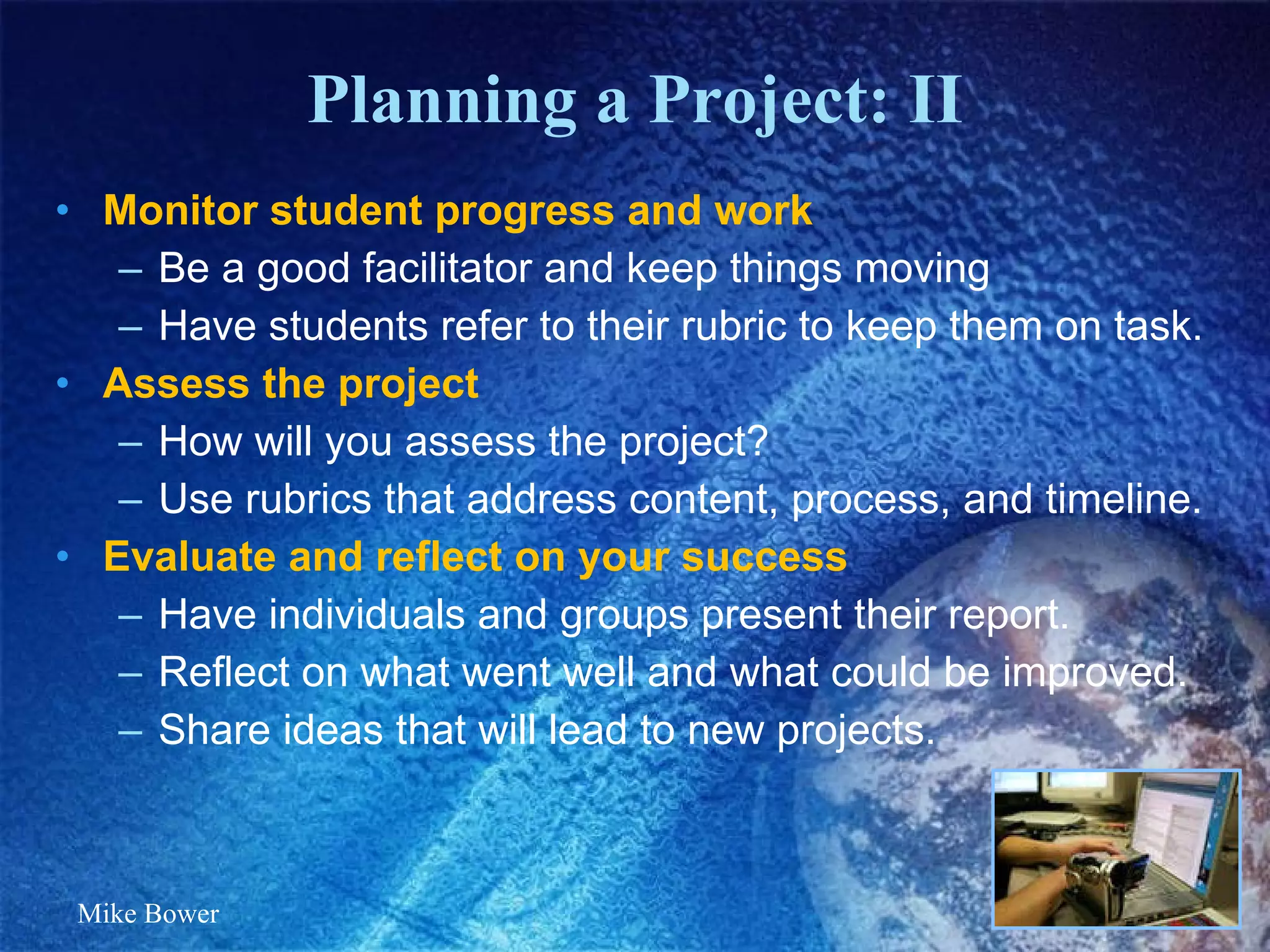 Planning a Project: II Monitor student progress and work Be a good facilitator and keep things moving Have students refer to their rubric to keep them on task. Assess the project How will you assess the project?  Use rubrics that address content, process, and timeline.  Evaluate and reflect on your success  Have individuals and groups present their report. Reflect on what went well and what could be improved.  Share ideas that will lead to new projects.  Mike Bower 