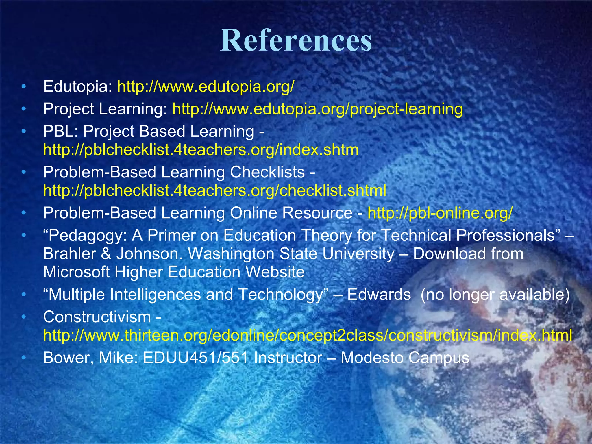 References Edutopia:  http://www.edutopia.org/   Project Learning:  http://www.edutopia.org/project-learning   PBL: Project Based Learning -  http://pblchecklist.4teachers.org/index.shtm Problem-Based Learning Checklists -  http://pblchecklist.4teachers.org/checklist.shtml   Problem-Based Learning Online Resource -  http://pbl-online.org/   “ Pedagogy: A Primer on Education Theory for Technical Professionals” – Brahler & Johnson. Washington State University – Download from Microsoft Higher Education Website “ Multiple Intelligences and Technology” – Edwards  (no longer available) Constructivism -  http://www.thirteen.org/edonline/concept2class/constructivism/index.html   Bower, Mike: EDUU451/551 Instructor – Modesto Campus 