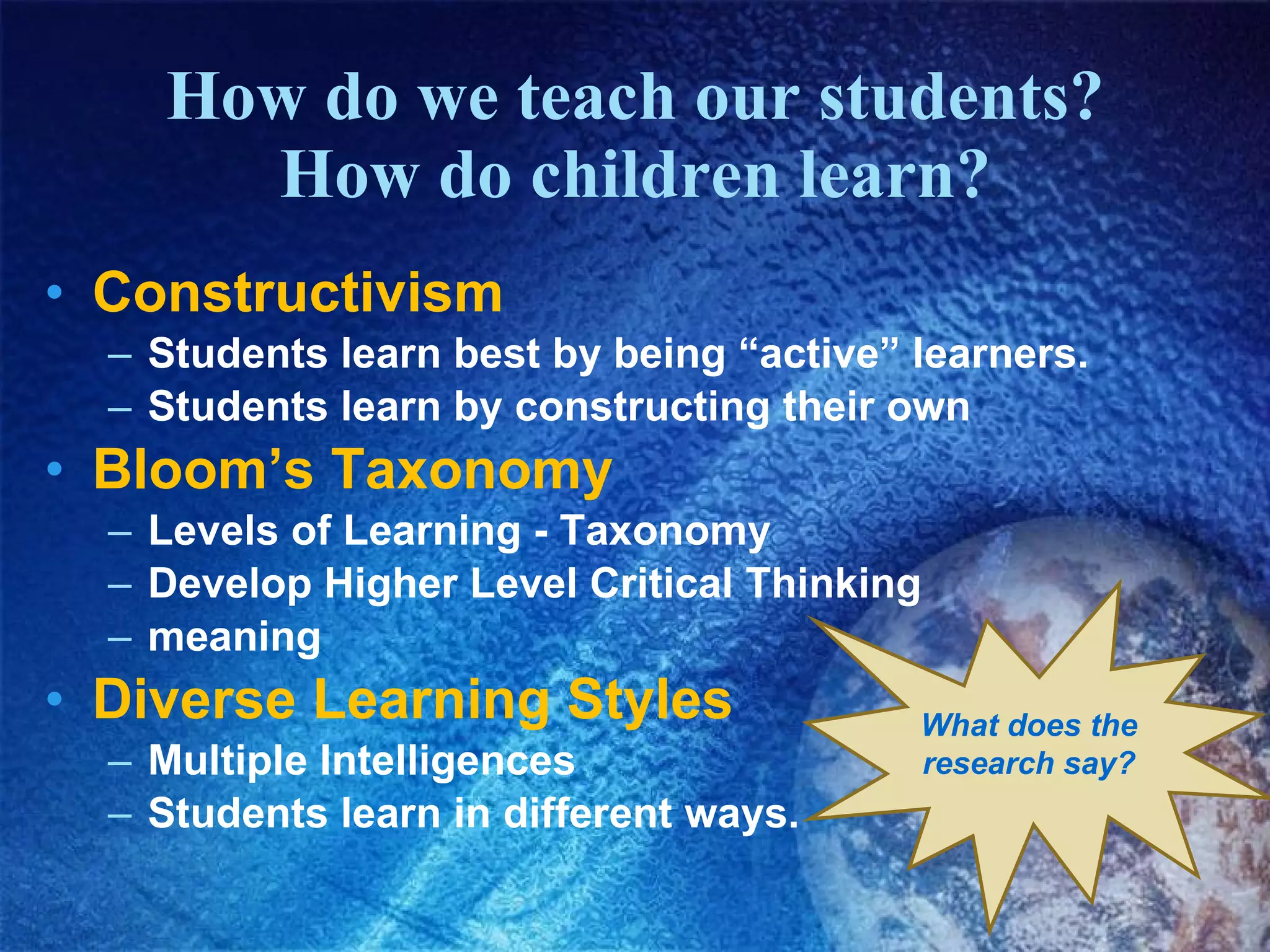 How do we teach our students? How do children learn? Constructivism   Students learn best by being “active” learners. Students learn by constructing their own Bloom’s Taxonomy  Levels of Learning - Taxonomy Develop Higher Level Critical Thinking meaning Diverse Learning Styles Multiple Intelligences Students learn in different ways. What does the research say? 