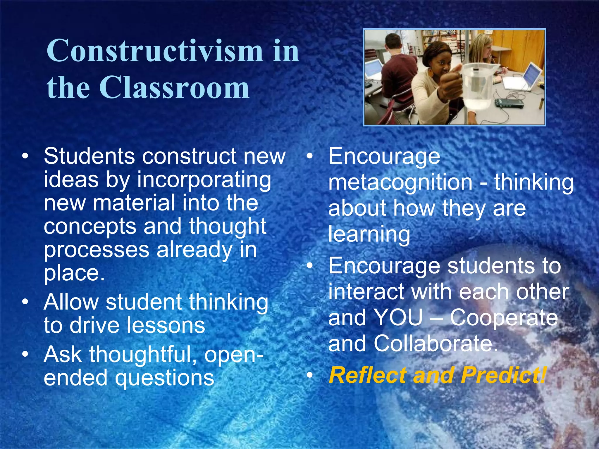Constructivism in  the Classroom Students construct new ideas by incorporating new material into the concepts and thought processes already in place. Allow student thinking to drive lessons Ask thoughtful, open-ended questions Encourage metacognition - thinking about how they are learning Encourage students to interact with each other and YOU – Cooperate and Collaborate. Reflect and Predict! 