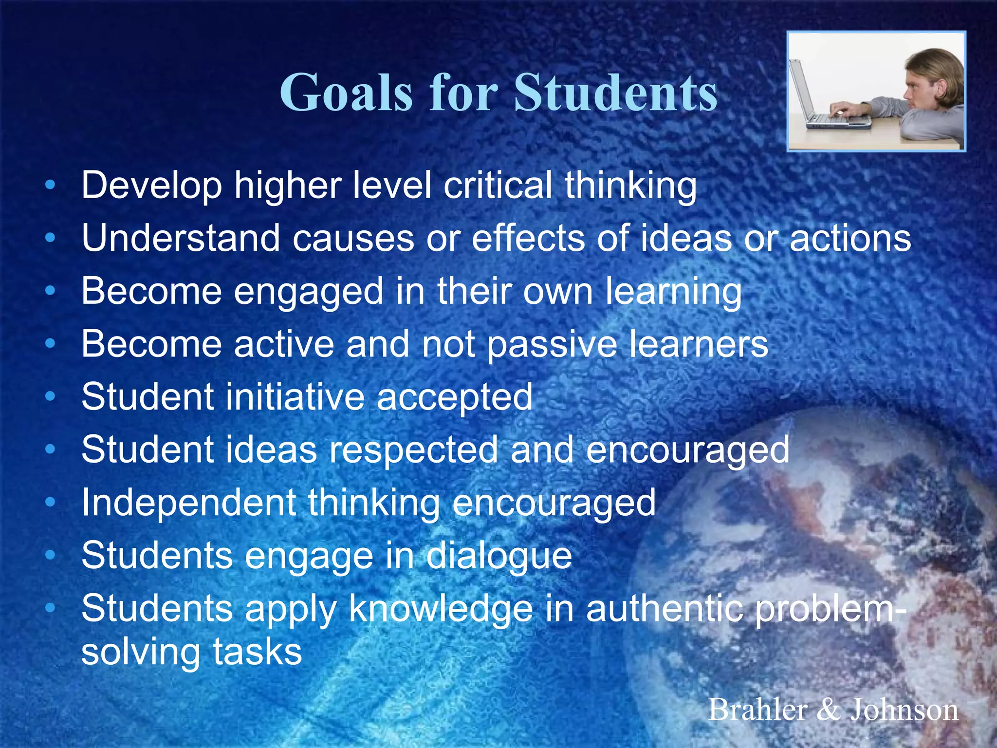 Goals for Students Develop higher level critical thinking Understand causes or effects of ideas or actions Become engaged in their own learning Become active and not passive learners Student initiative accepted Student ideas respected and encouraged Independent thinking encouraged Students engage in dialogue Students apply knowledge in authentic problem-solving tasks Brahler & Johnson 